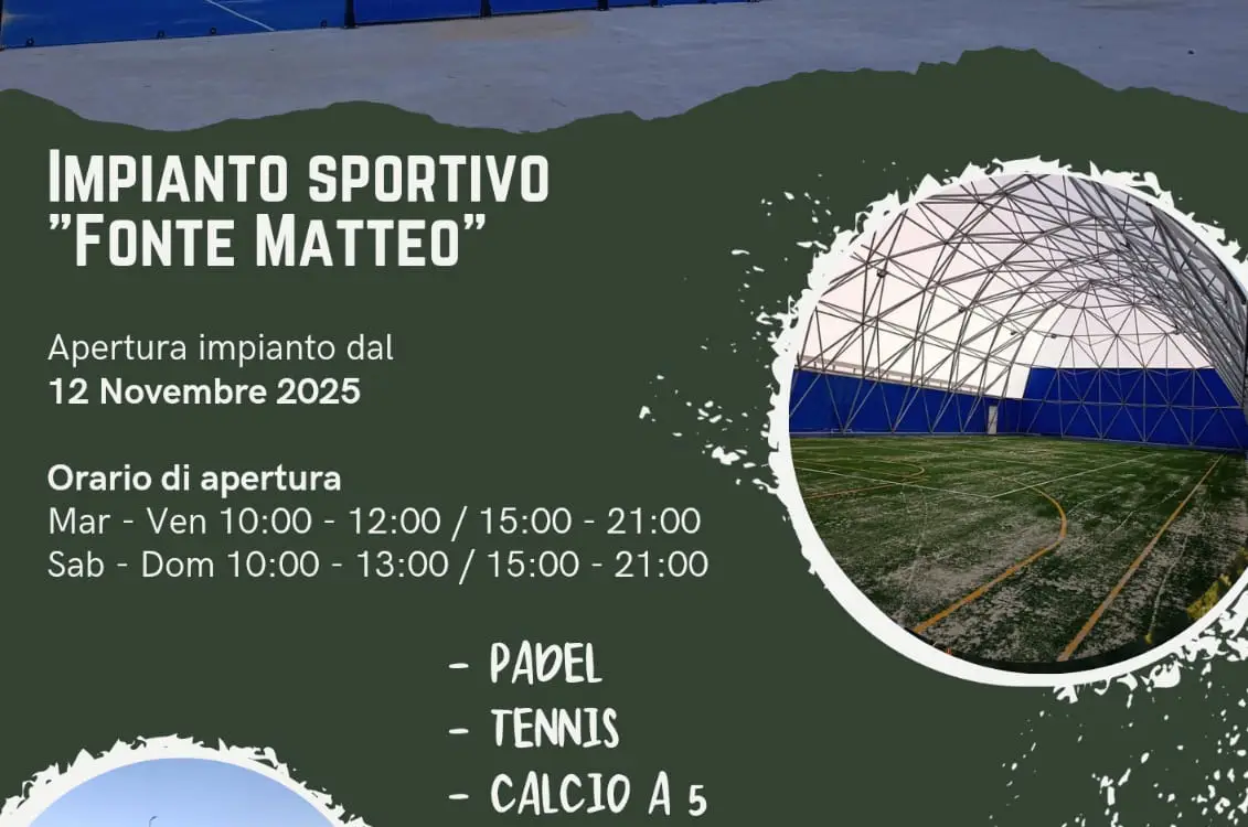Si comunica che il 12 novembre 2025 sar� aperto l'impianto sportivo ''Fonte Matteo''. Orario di apertura dal marted� al venerd� dalle 10:00 alle 12:00 e dalle 15:00 alle 21:00. Il sabato e la domenica dalle 10:00 alle 13:00 e dalle 15:00 alle 21:00